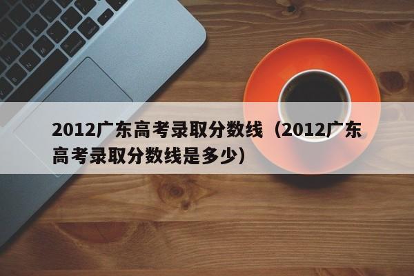 2012广东高考录取分数线（2012广东高考录取分数线是多少）