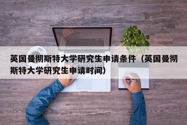 英国曼彻斯特大学研究生申请条件（英国曼彻斯特大学研究生申请时间）