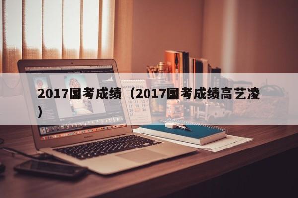 2017国考成绩（2017国考成绩高艺凌）