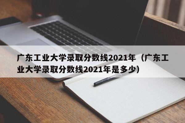 广东工业大学录取分数线2021年（广东工业大学录取分数线2021年是多少）