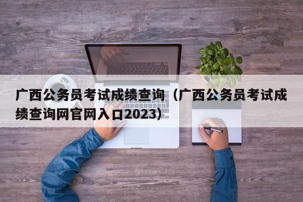 广西公务员考试成绩查询（广西公务员考试成绩查询网官网入口2023）