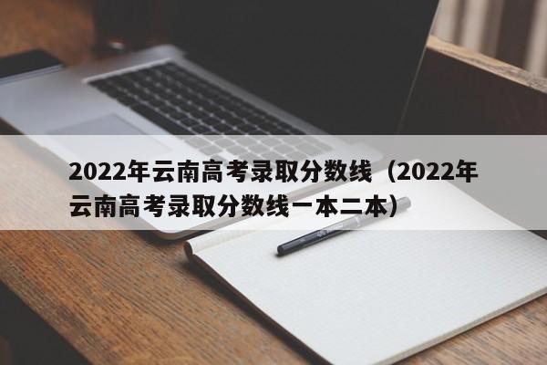 2022年云南高考录取分数线（2022年云南高考录取分数线一本二本）