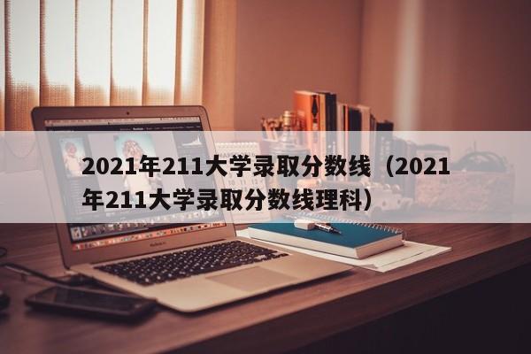 2021年211大学录取分数线（2021年211大学录取分数线理科）