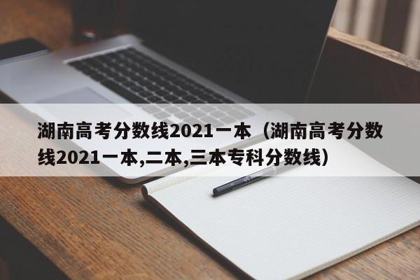 湖南高考分数线2021一本（湖南高考分数线2021一本,二本,三本专科分数线）