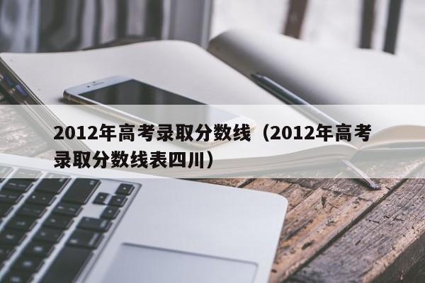 2012年高考录取分数线（2012年高考录取分数线表四川）