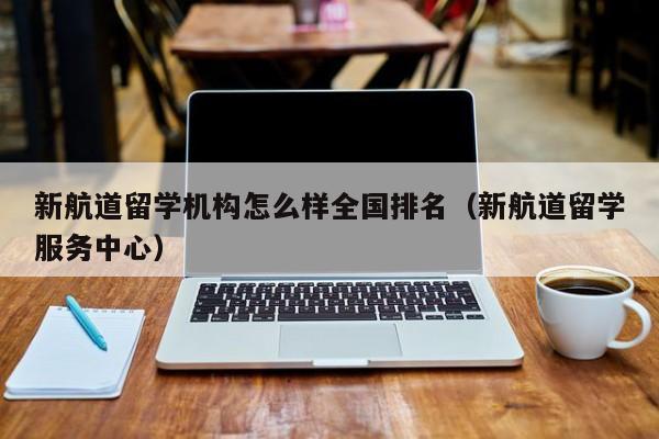 新航道留学机构怎么样全国排名（新航道留学服务中心）