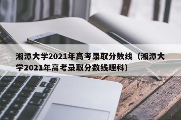 湘潭大学2021年高考录取分数线（湘潭大学2021年高考录取分数线理科）