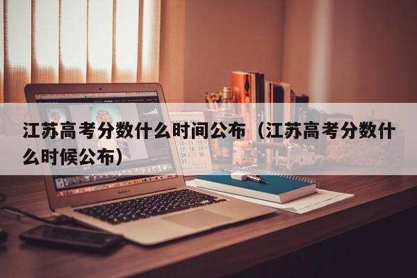 江苏高考分数什么时间公布（江苏高考分数什么时候公布）