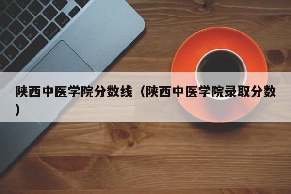 陕西中医学院分数线（陕西中医学院录取分数）