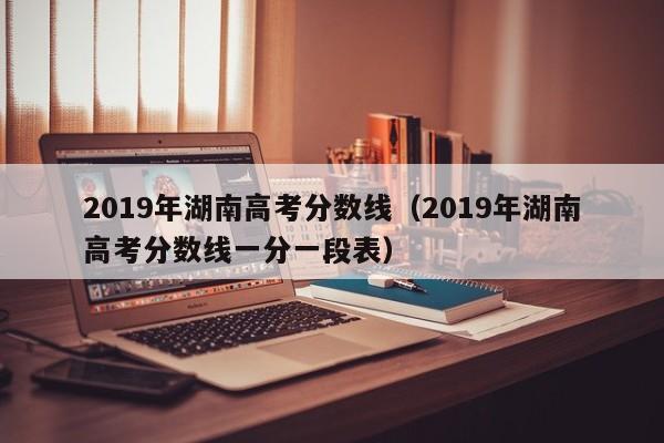 2019年湖南高考分数线（2019年湖南高考分数线一分一段表）