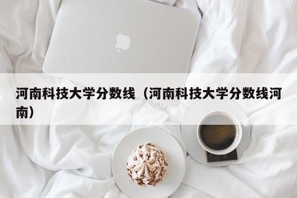 河南科技大学分数线（河南科技大学分数线河南）