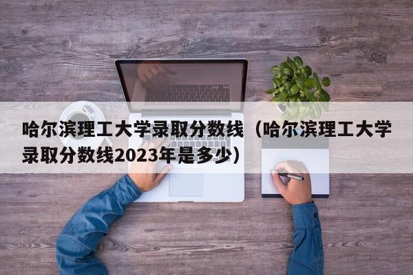 哈尔滨理工大学录取分数线（哈尔滨理工大学录取分数线2023年是多少）