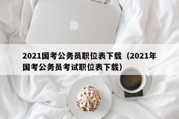 2021国考公务员职位表下载（2021年国考公务员考试职位表下载）