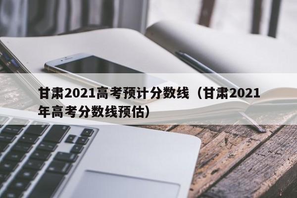 甘肃2021高考预计分数线（甘肃2021年高考分数线预估）