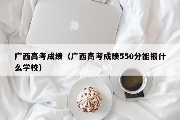 广西高考成绩（广西高考成绩550分能报什么学校）