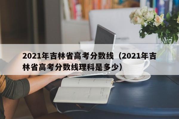 2021年吉林省高考分数线（2021年吉林省高考分数线理科是多少）