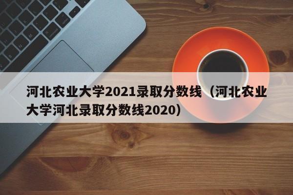 河北农业大学2021录取分数线（河北农业大学河北录取分数线2020）