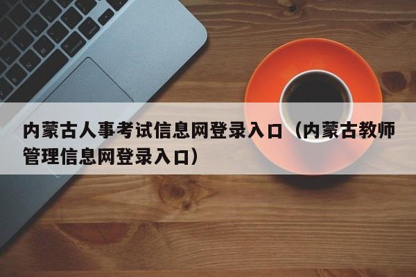 内蒙古人事考试信息网登录入口（内蒙古教师管理信息网登录入口）