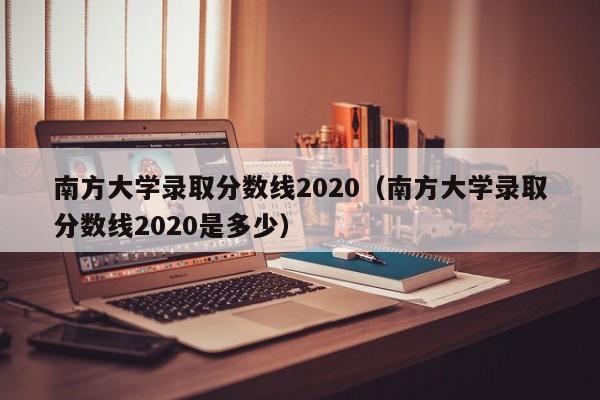 南方大学录取分数线2020（南方大学录取分数线2020是多少）