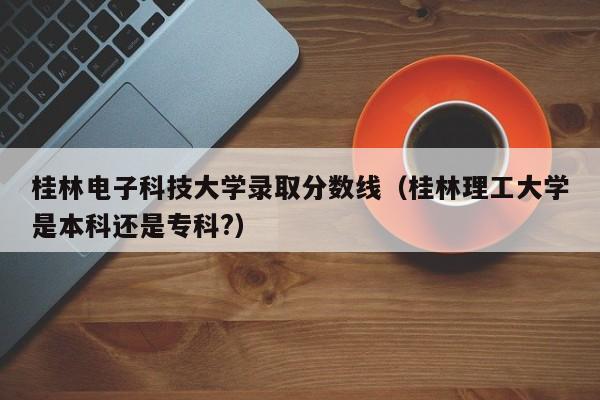 桂林电子科技大学录取分数线（桂林理工大学是本科还是专科?）