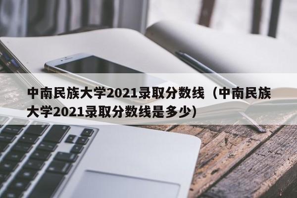 中南民族大学2021录取分数线（中南民族大学2021录取分数线是多少）