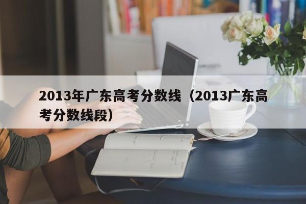 2013年广东高考分数线（2013广东高考分数线段）