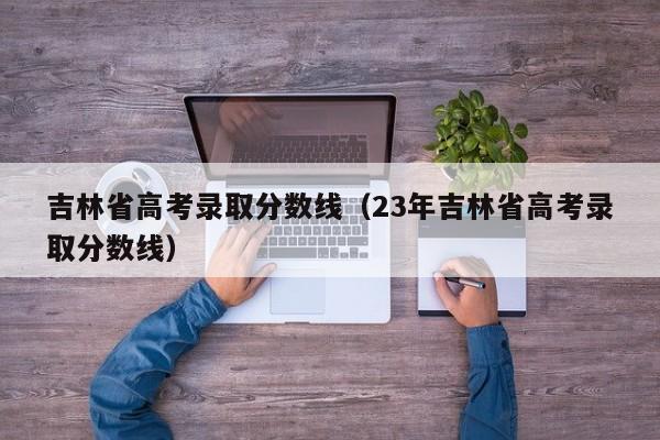 吉林省高考录取分数线（23年吉林省高考录取分数线）