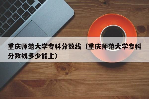 重庆师范大学专科分数线（重庆师范大学专科分数线多少能上）