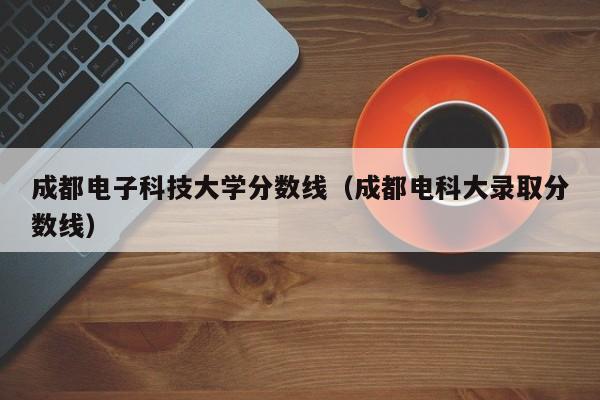 成都电子科技大学分数线（成都电科大录取分数线）