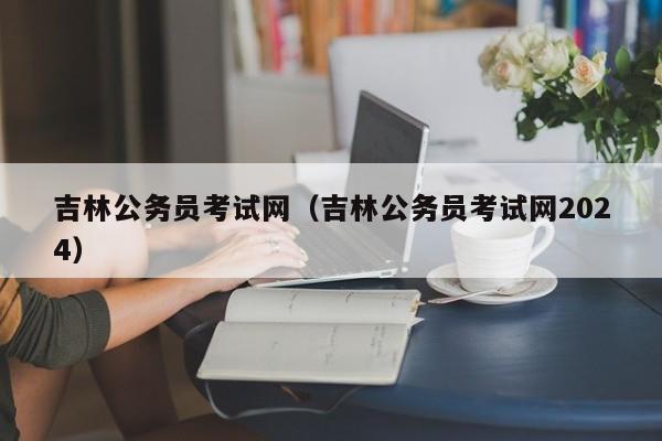 吉林公务员考试网（吉林公务员考试网2024）