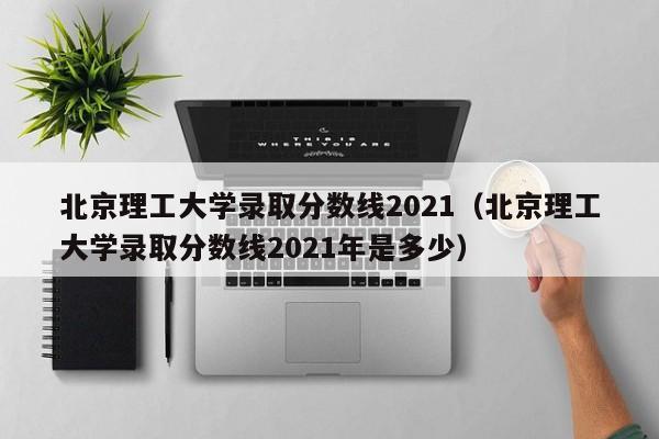 北京理工大学录取分数线2021（北京理工大学录取分数线2021年是多少）