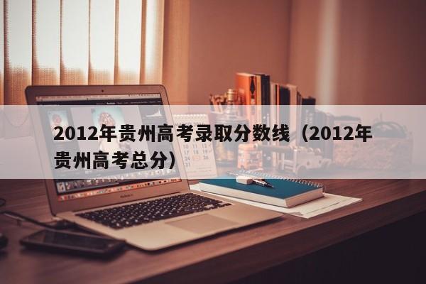 2012年贵州高考录取分数线（2012年贵州高考总分）