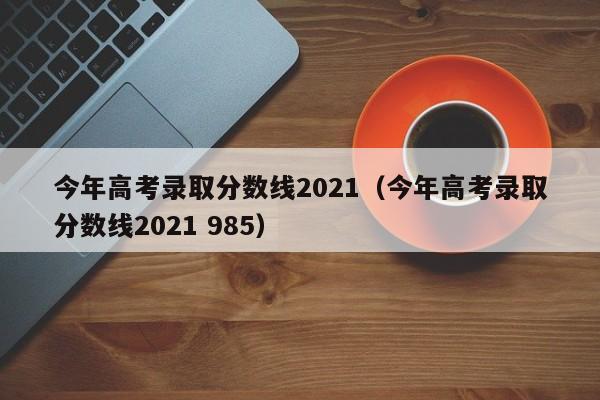 今年高考录取分数线2021（今年高考录取分数线2021 985）