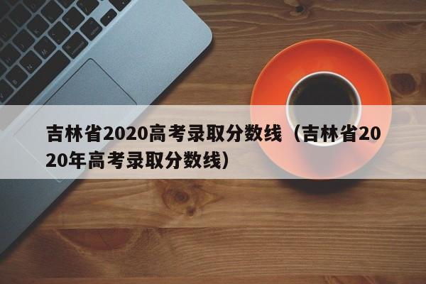 吉林省2020高考录取分数线（吉林省2020年高考录取分数线）