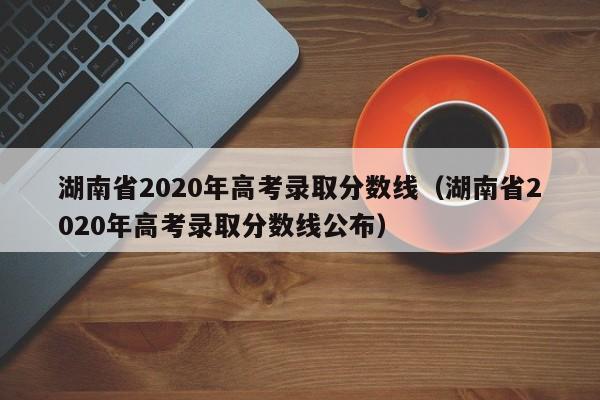 湖南省2020年高考录取分数线（湖南省2020年高考录取分数线公布）