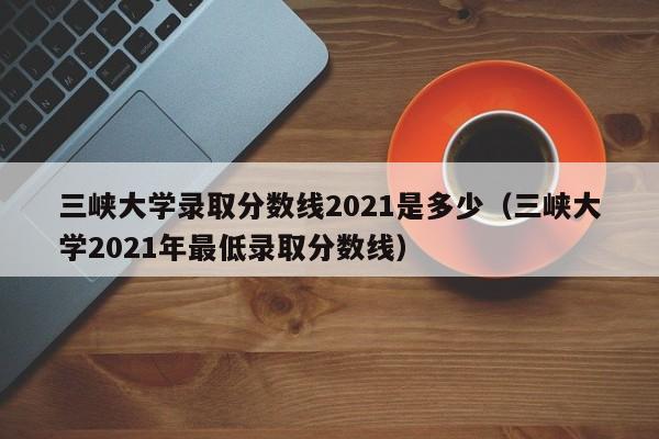 三峡大学录取分数线2021是多少（三峡大学2021年最低录取分数线）