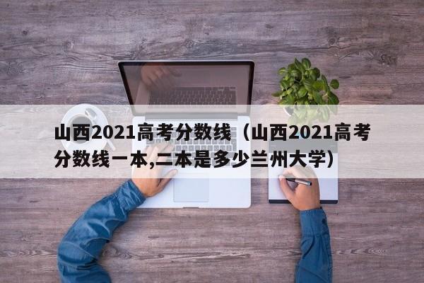 山西2021高考分数线（山西2021高考分数线一本,二本是多少兰州大学）