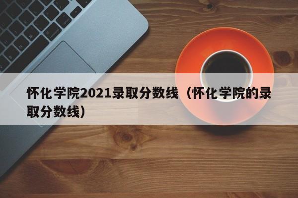 怀化学院2021录取分数线（怀化学院的录取分数线）