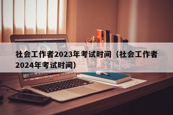 社会工作者2023年考试时间（社会工作者2024年考试时间）