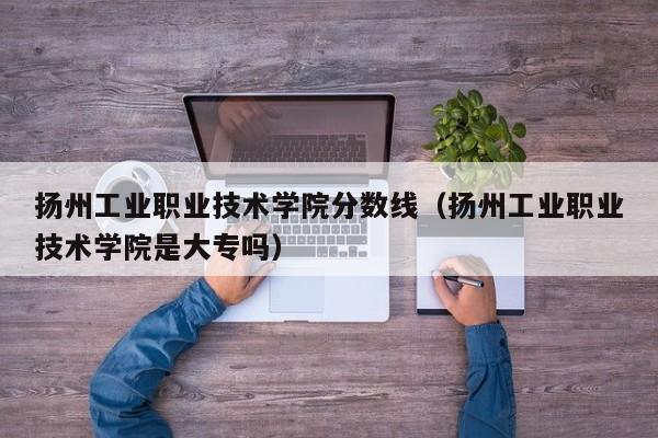 扬州工业职业技术学院分数线（扬州工业职业技术学院是大专吗）