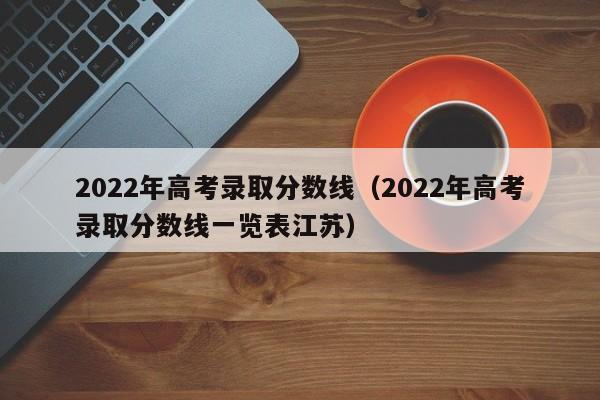 2022年高考录取分数线（2022年高考录取分数线一览表江苏）