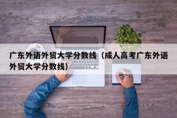 广东外语外贸大学分数线（成人高考广东外语外贸大学分数线）