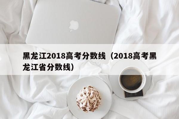 黑龙江2018高考分数线（2018高考黑龙江省分数线）