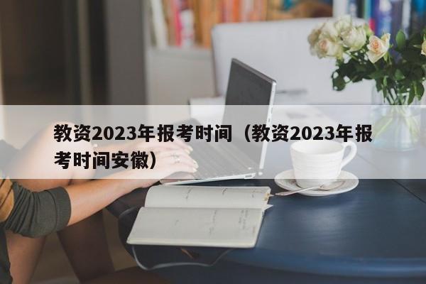 教资2023年报考时间（教资2023年报考时间安徽）