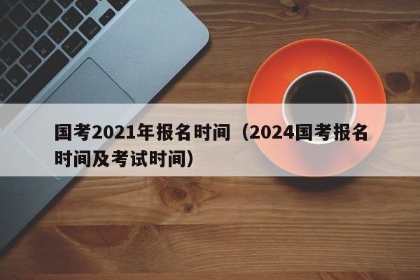 国考2021年报名时间（2024国考报名时间及考试时间）