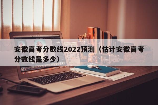 安徽高考分数线2022预测（估计安徽高考分数线是多少）