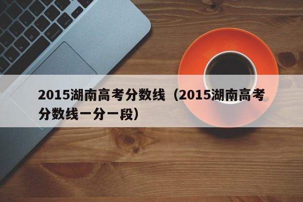 2015湖南高考分数线（2015湖南高考分数线一分一段）