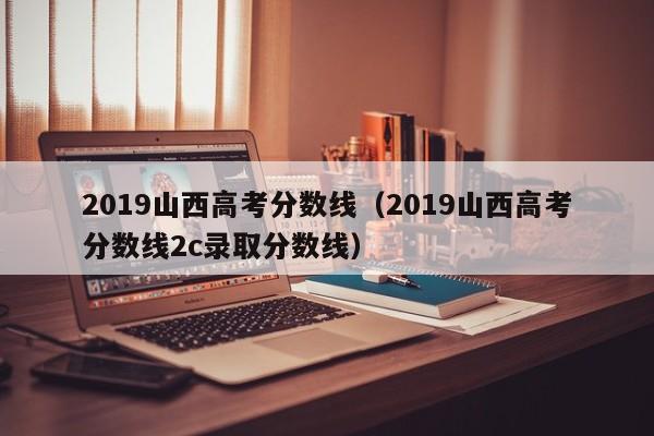 2019山西高考分数线（2019山西高考分数线2c录取分数线）