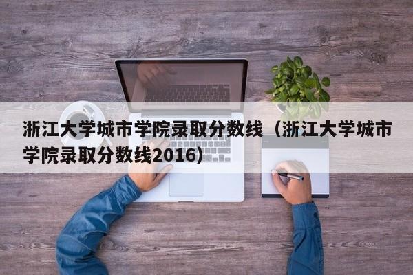 浙江大学城市学院录取分数线（浙江大学城市学院录取分数线2016）