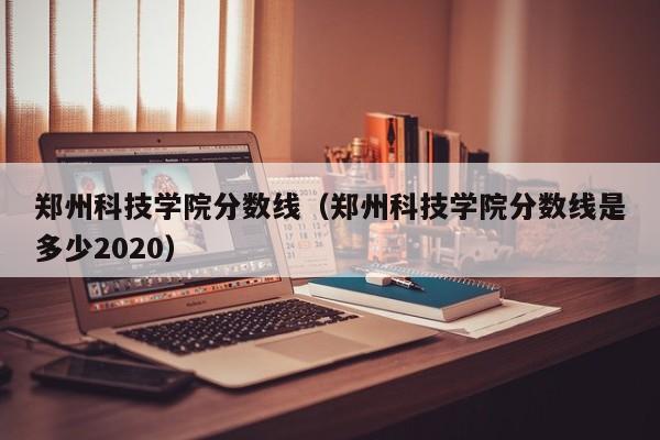 郑州科技学院分数线（郑州科技学院分数线是多少2020）